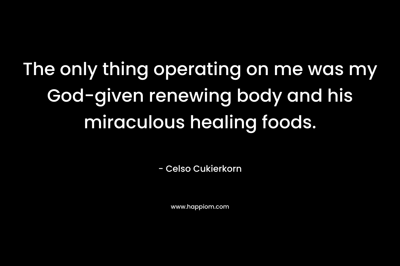 The only thing operating on me was my God-given renewing body and his miraculous healing foods. – Celso Cukierkorn