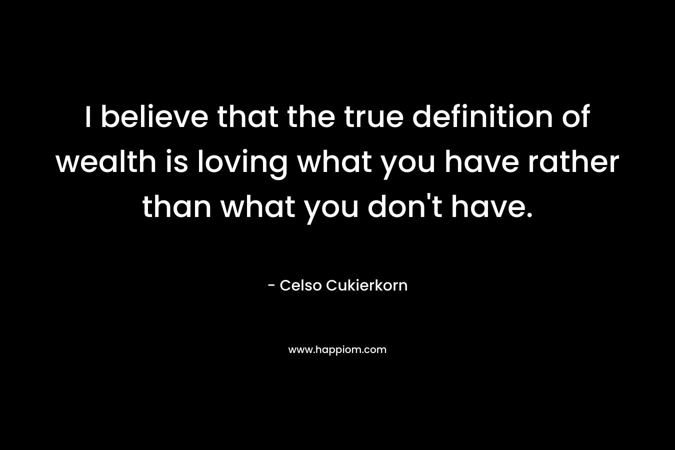 I believe that the true definition of wealth is loving what you have rather than what you don’t have. – Celso Cukierkorn