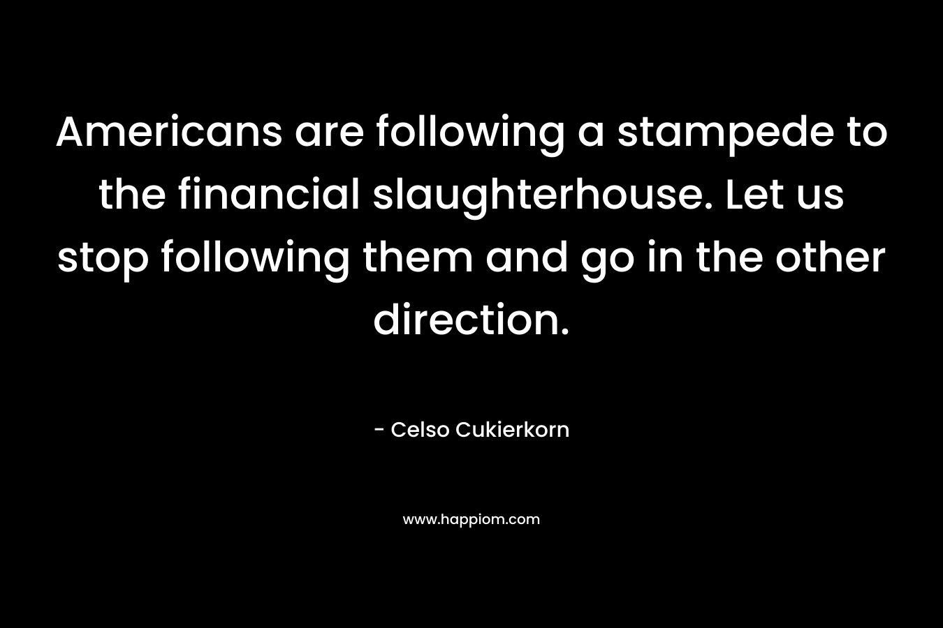 Americans are following a stampede to the financial slaughterhouse. Let us stop following them and go in the other direction.