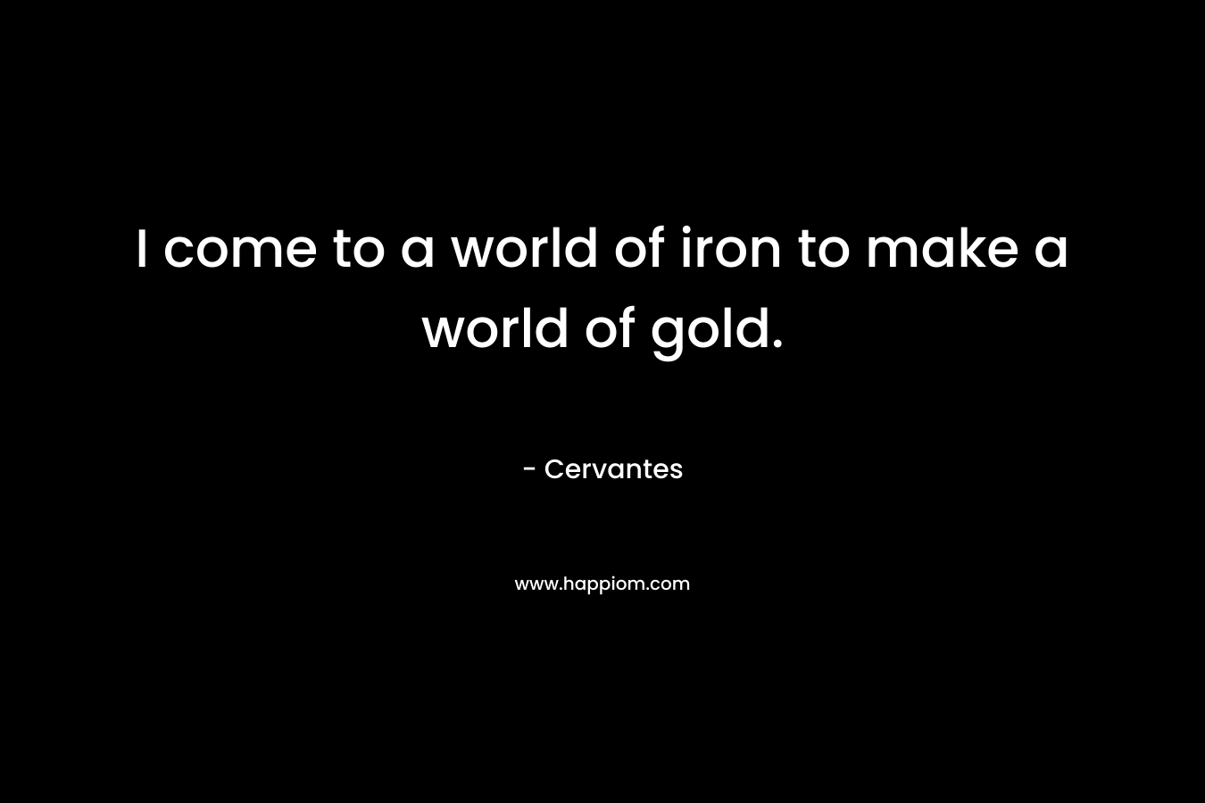I come to a world of iron to make a world of gold. – Cervantes