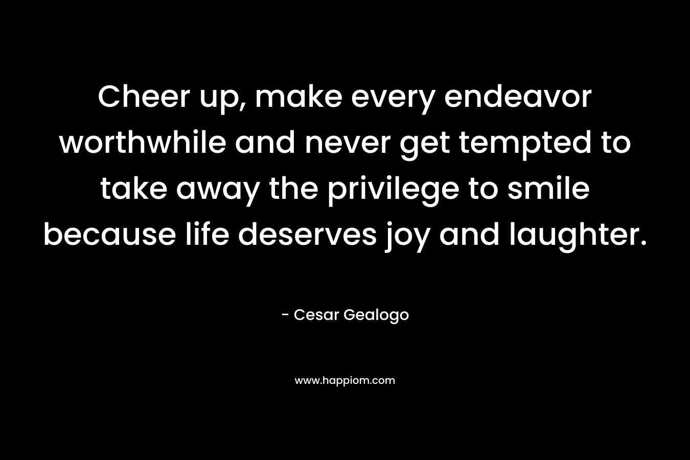 Cheer up, make every endeavor worthwhile and never get tempted to take away the privilege to smile because life deserves joy and laughter.