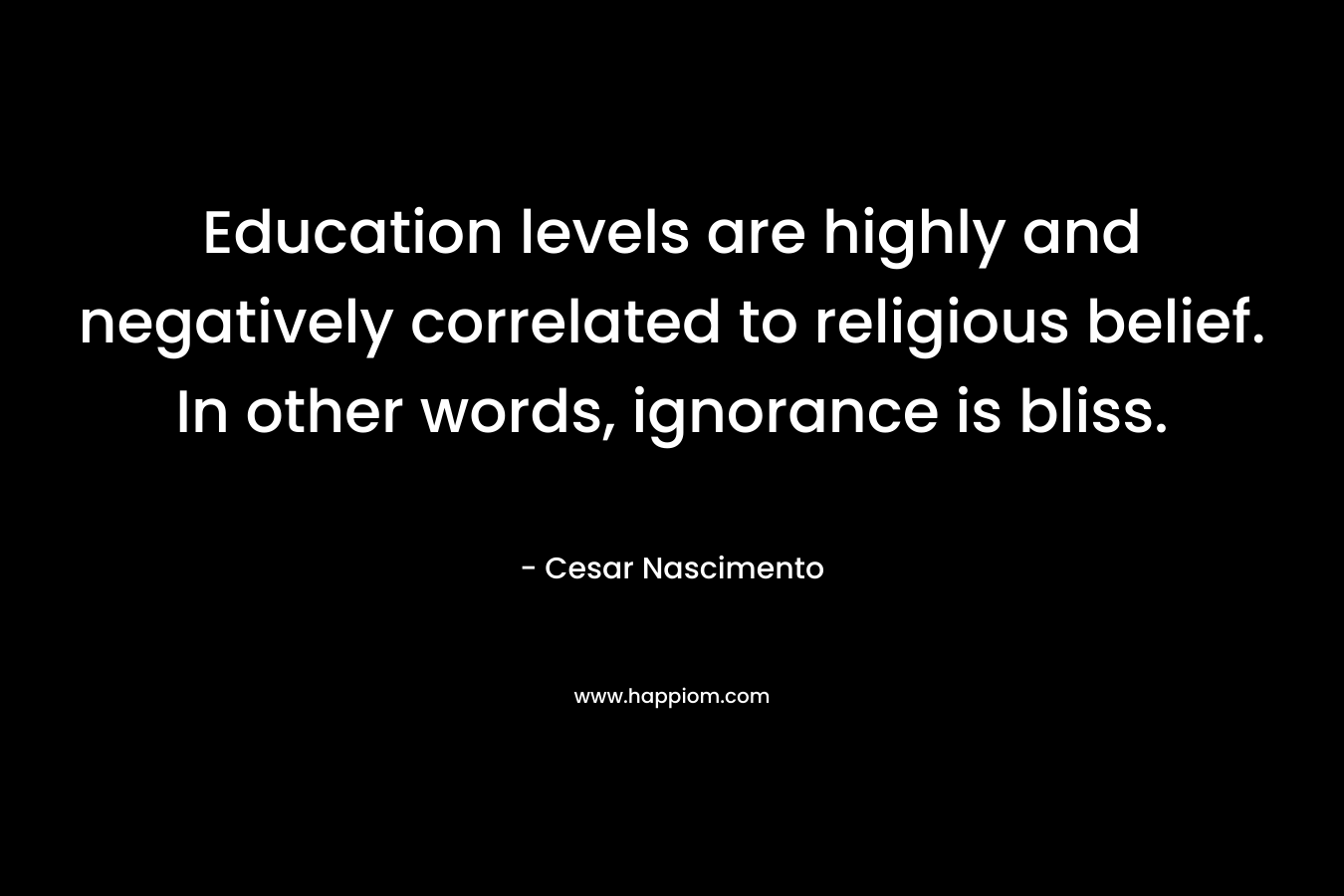 Education levels are highly and negatively correlated to religious belief. In other words, ignorance is bliss. – Cesar Nascimento