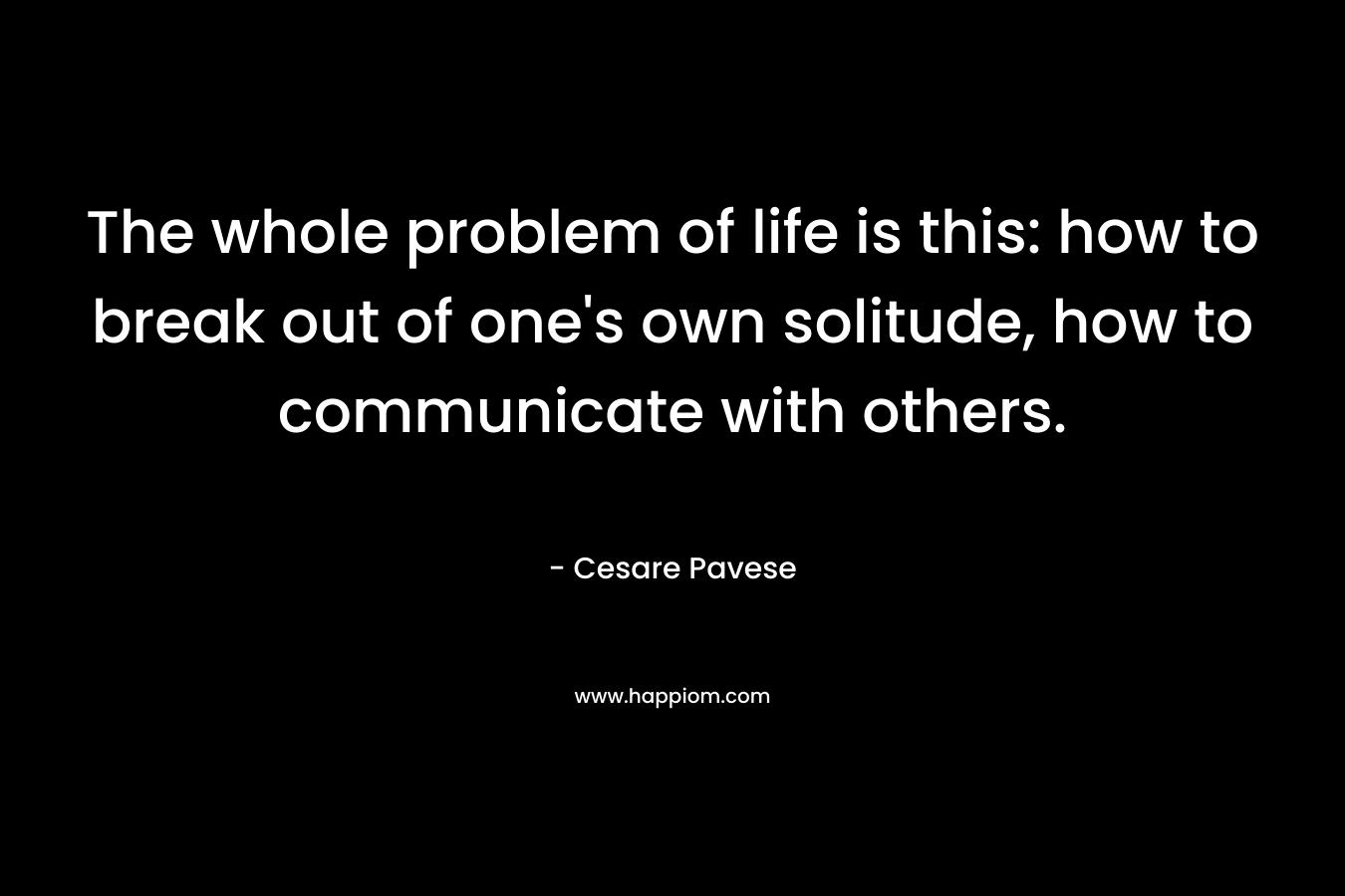 The whole problem of life is this: how to break out of one's own solitude, how to communicate with others.