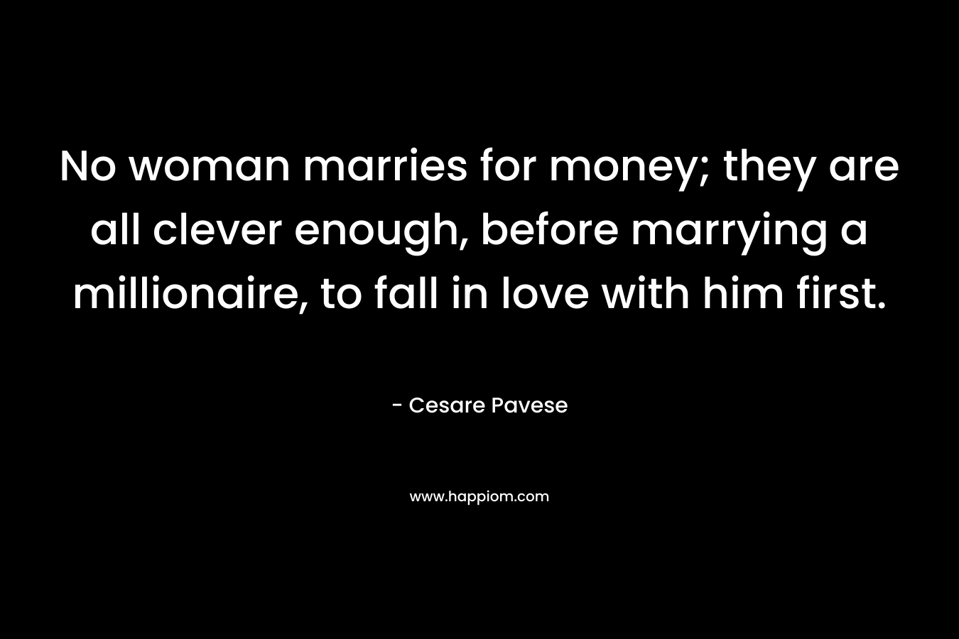 No woman marries for money; they are all clever enough, before marrying a millionaire, to fall in love with him first. – Cesare Pavese