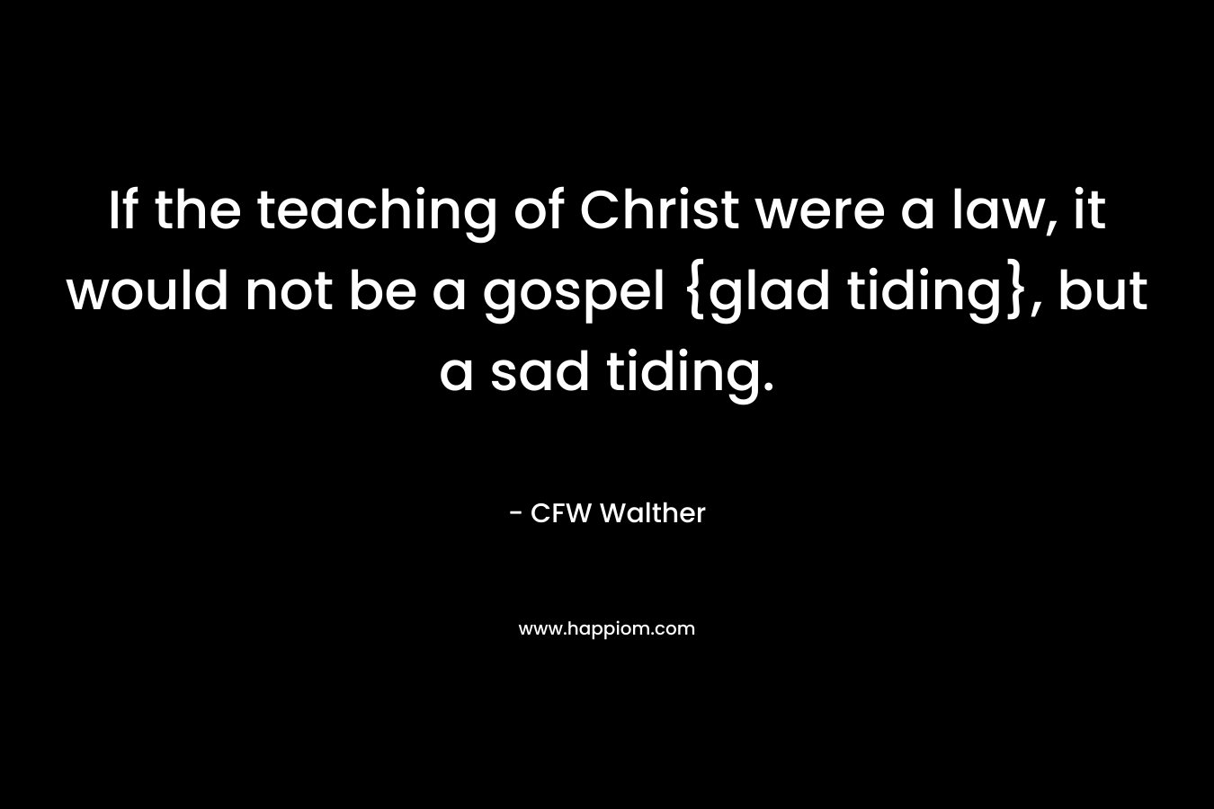If the teaching of Christ were a law, it would not be a gospel {glad tiding}, but a sad tiding. – CFW Walther