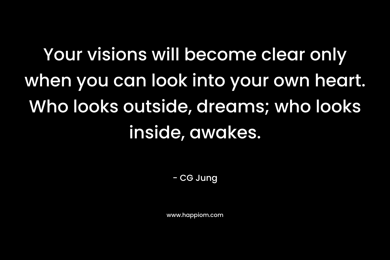 Your visions will become clear only when you can look into your own heart. Who looks outside, dreams; who looks inside, awakes.