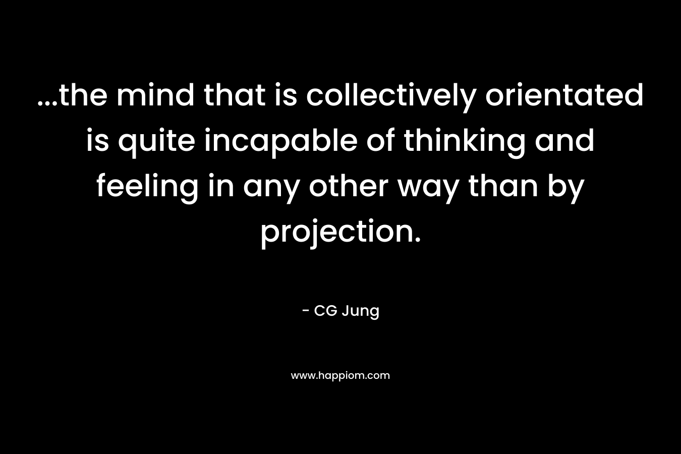 ...the mind that is collectively orientated is quite incapable of thinking and feeling in any other way than by projection.