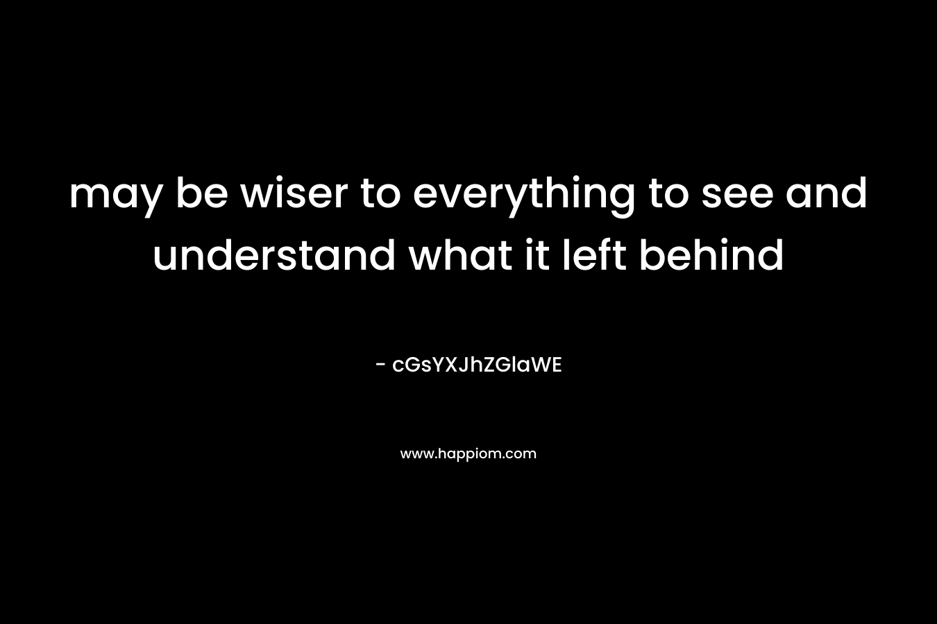 may be wiser to everything to see and understand what it left behind
