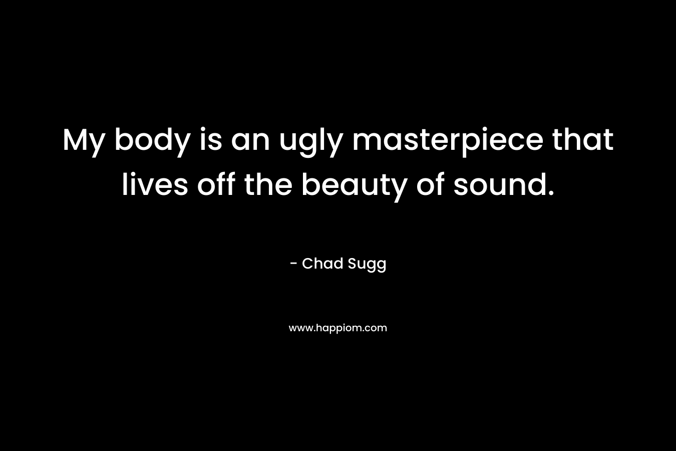 My body is an ugly masterpiece that lives off the beauty of sound.