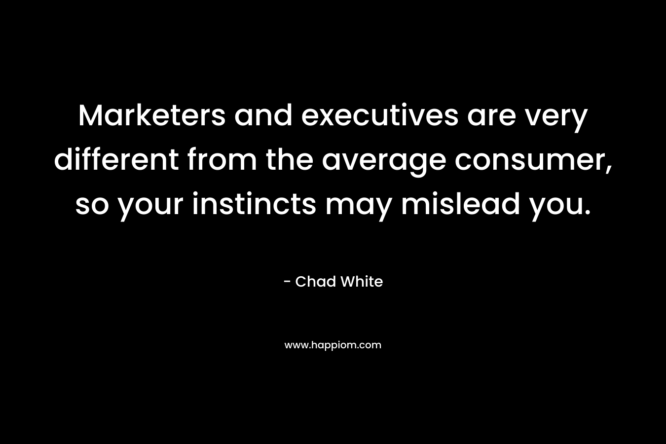 Marketers and executives are very different from the average consumer, so your instincts may mislead you.