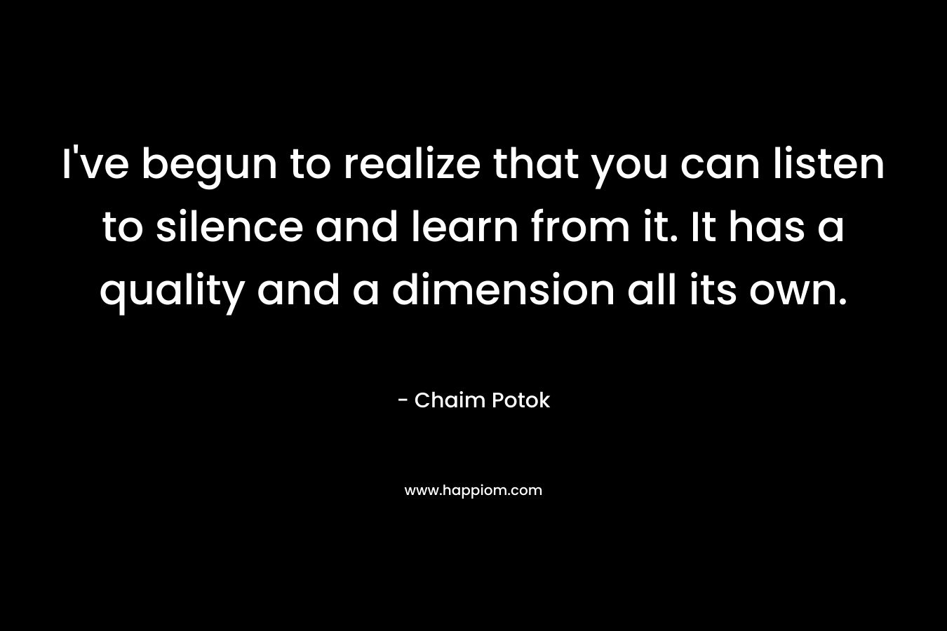 I’ve begun to realize that you can listen to silence and learn from it. It has a quality and a dimension all its own. – Chaim Potok
