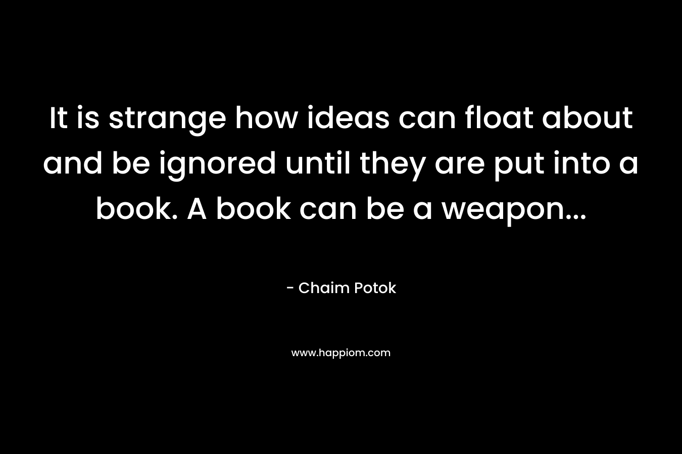 It is strange how ideas can float about and be ignored until they are put into a book. A book can be a weapon… – Chaim Potok
