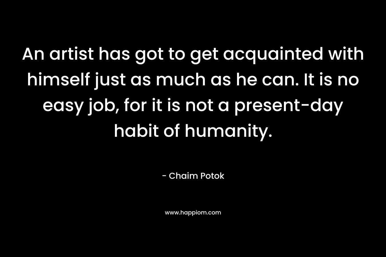 An artist has got to get acquainted with himself just as much as he can. It is no easy job, for it is not a present-day habit of humanity.