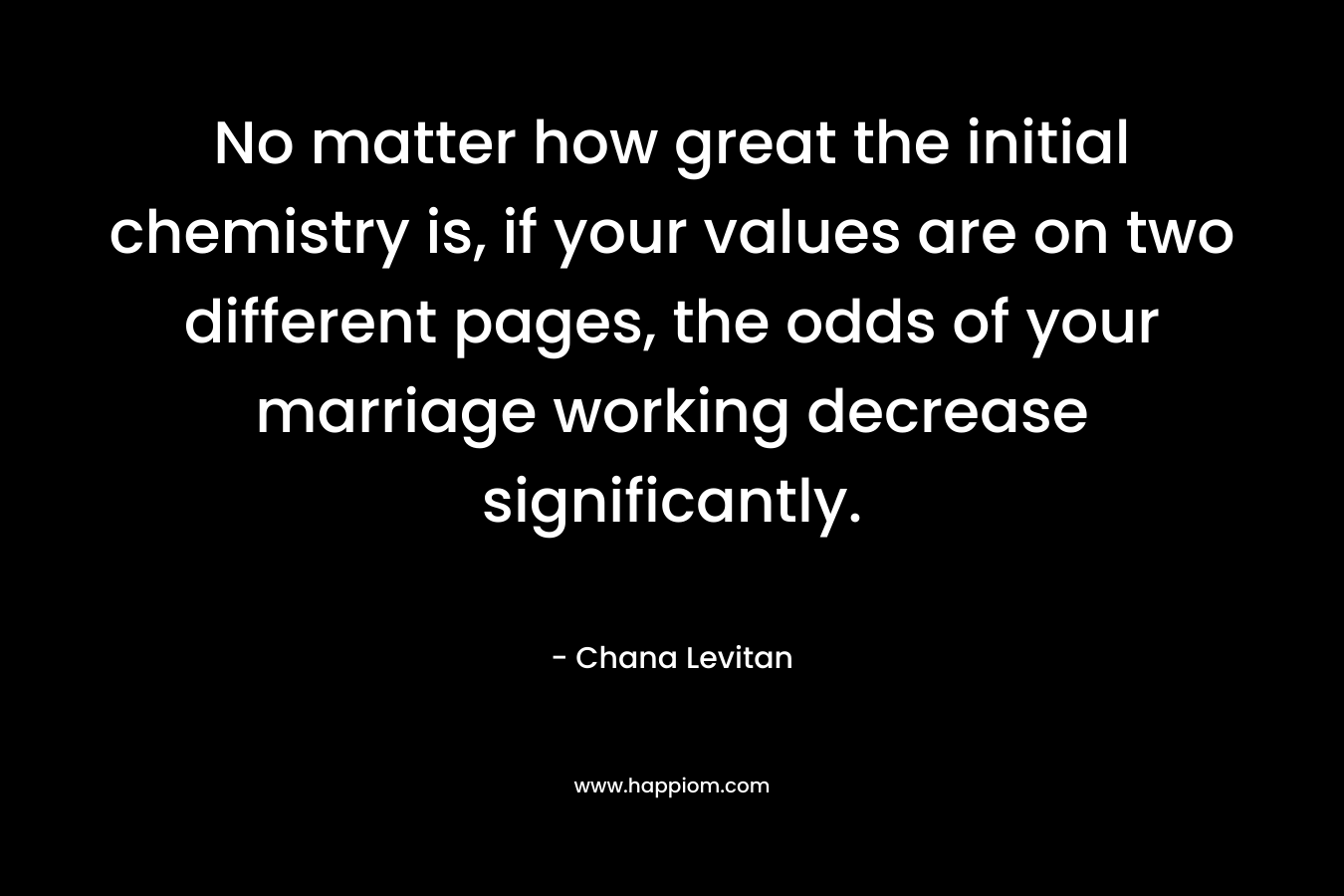 No matter how great the initial chemistry is, if your values are on two different pages, the odds of your marriage working decrease significantly. – Chana Levitan