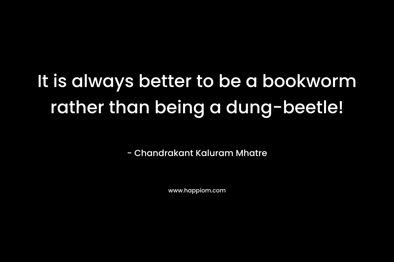 It is always better to be a bookworm rather than being a dung-beetle! – Chandrakant Kaluram Mhatre