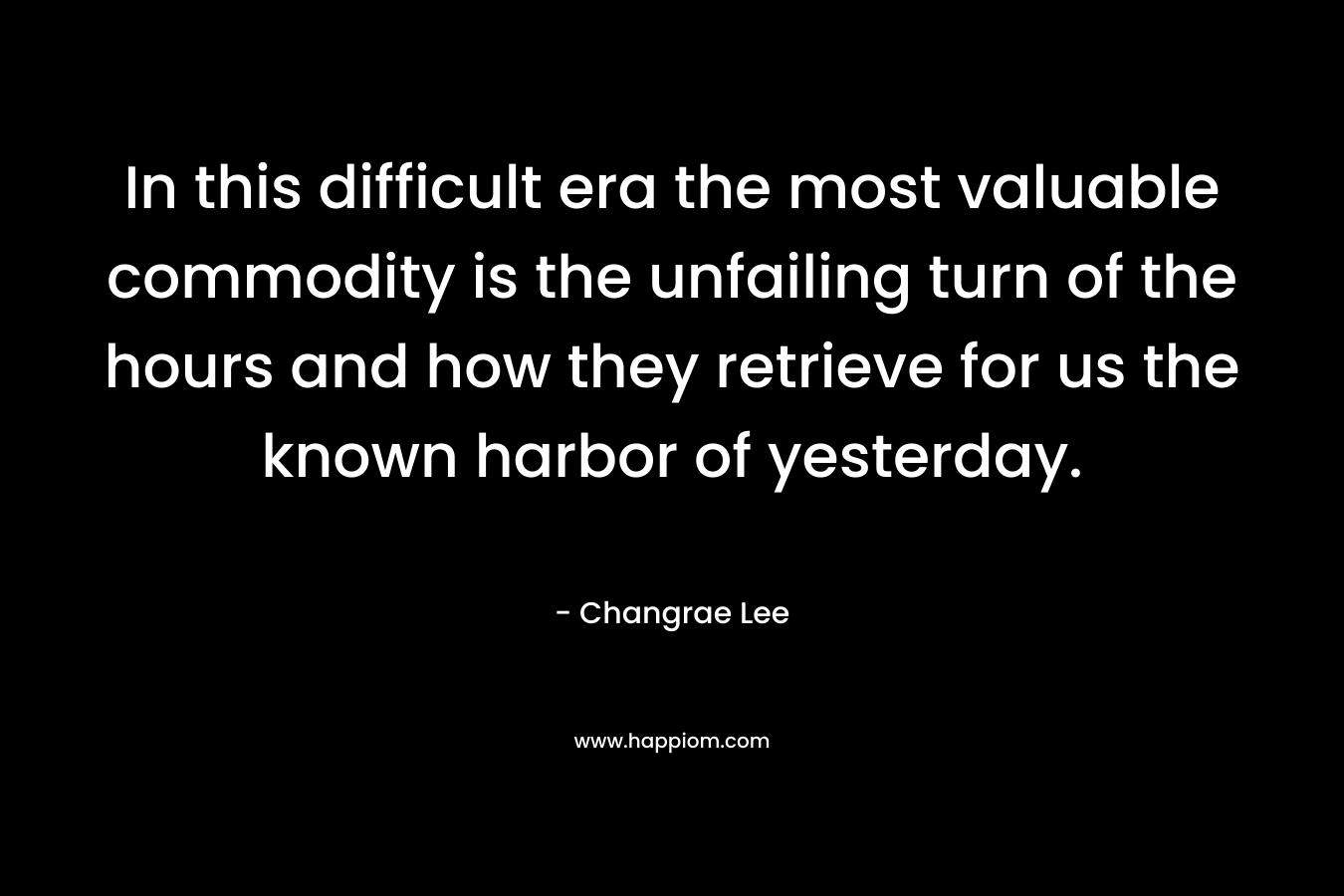 In this difficult era the most valuable commodity is the unfailing turn of the hours and how they retrieve for us the known harbor of yesterday. – Changrae Lee