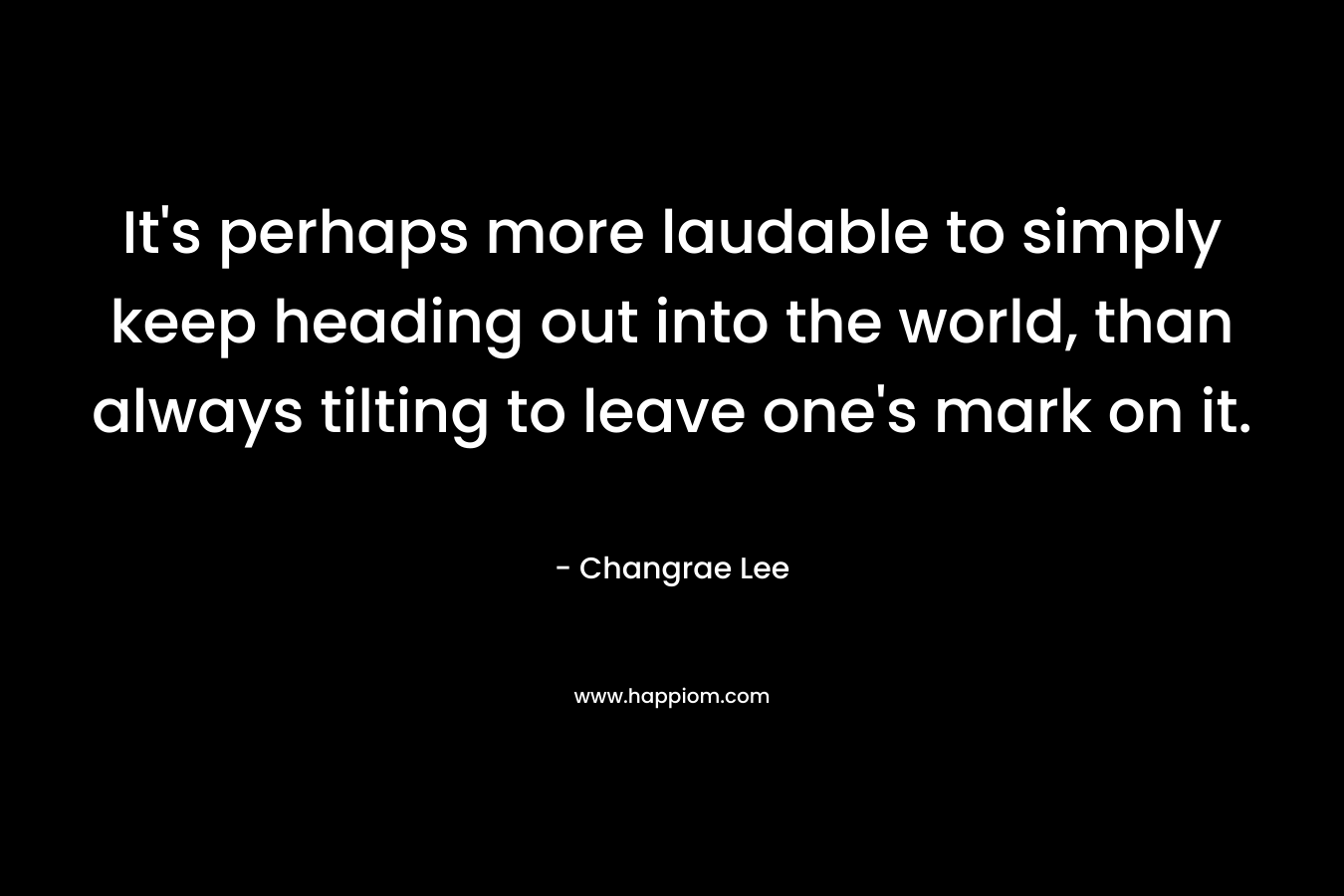 It’s perhaps more laudable to simply keep heading out into the world, than always tilting to leave one’s mark on it. – Changrae Lee