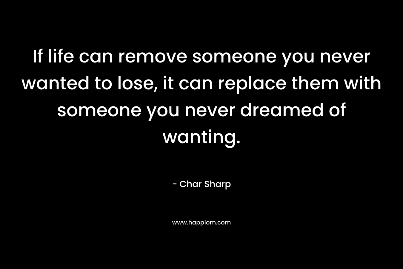 If life can remove someone you never wanted to lose, it can replace them with someone you never dreamed of wanting. – Char Sharp