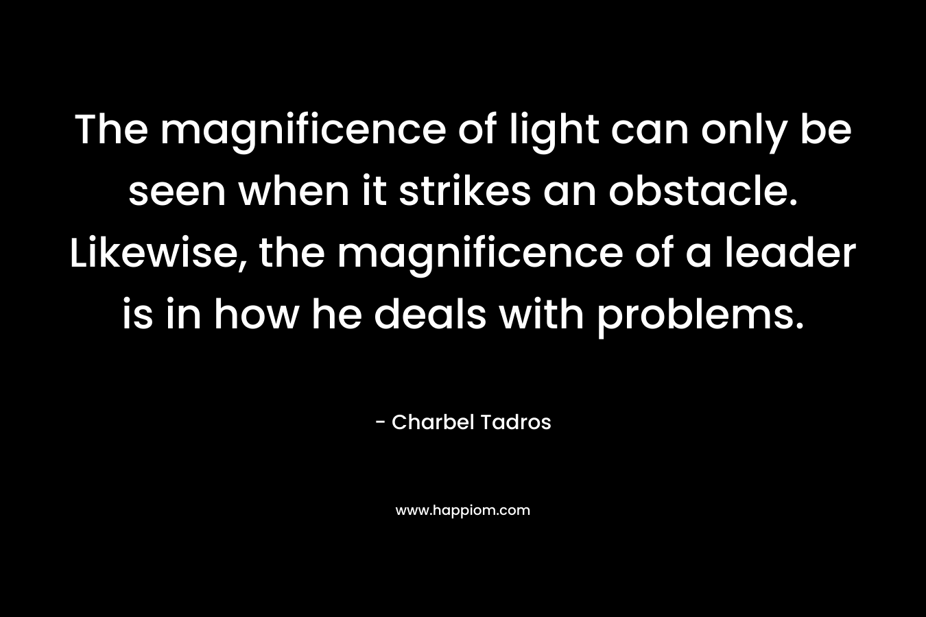 The magnificence of light can only be seen when it strikes an obstacle. Likewise, the magnificence of a leader is in how he deals with problems.