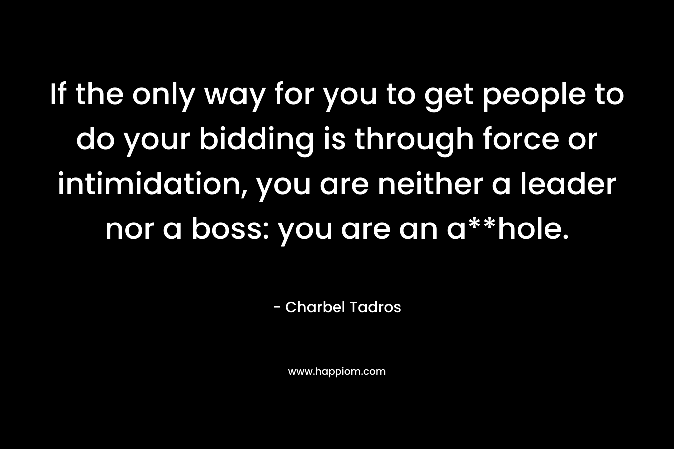 If the only way for you to get people to do your bidding is through force or intimidation, you are neither a leader nor a boss: you are an a**hole. – Charbel Tadros