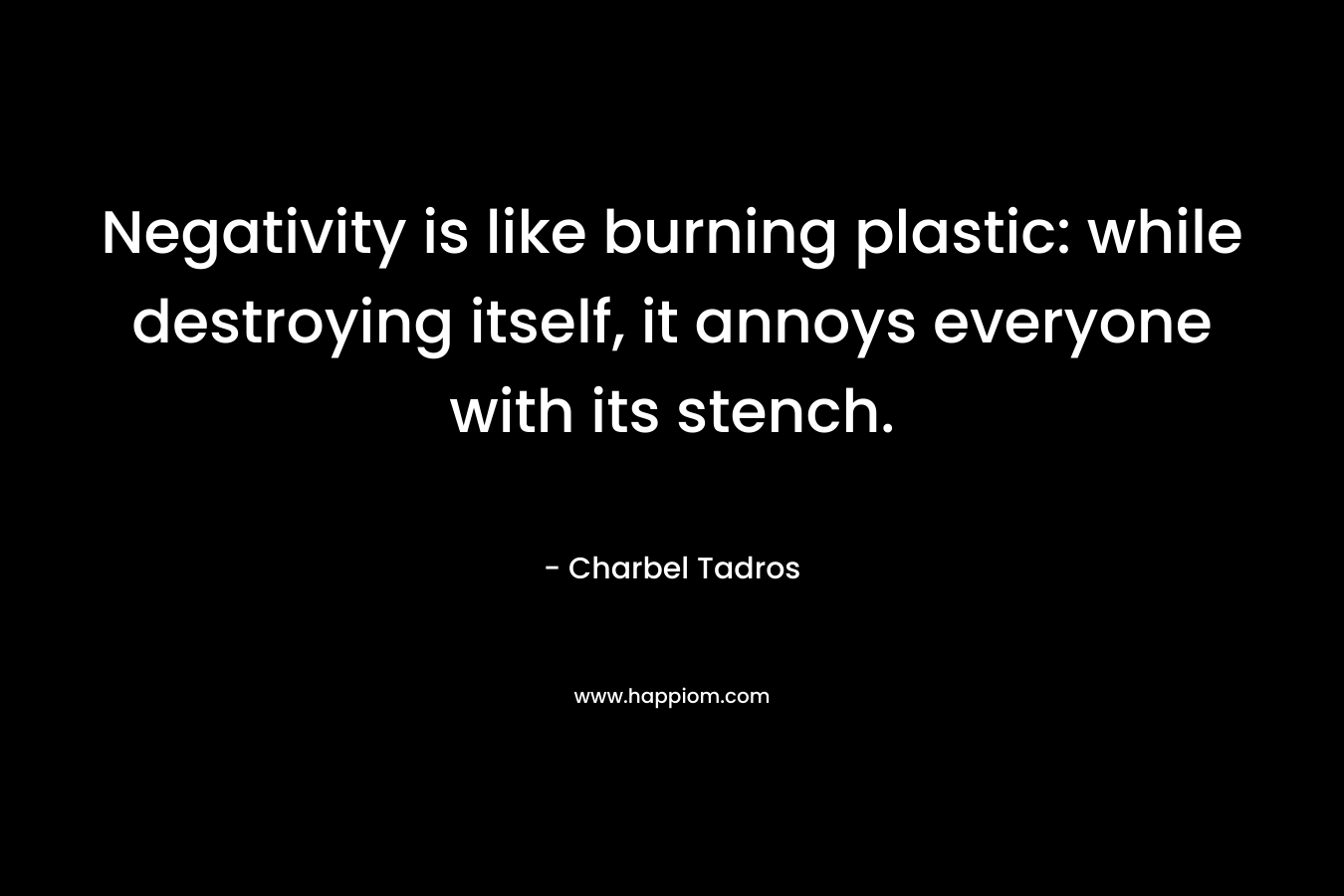 Negativity is like burning plastic: while destroying itself, it annoys everyone with its stench. – Charbel Tadros
