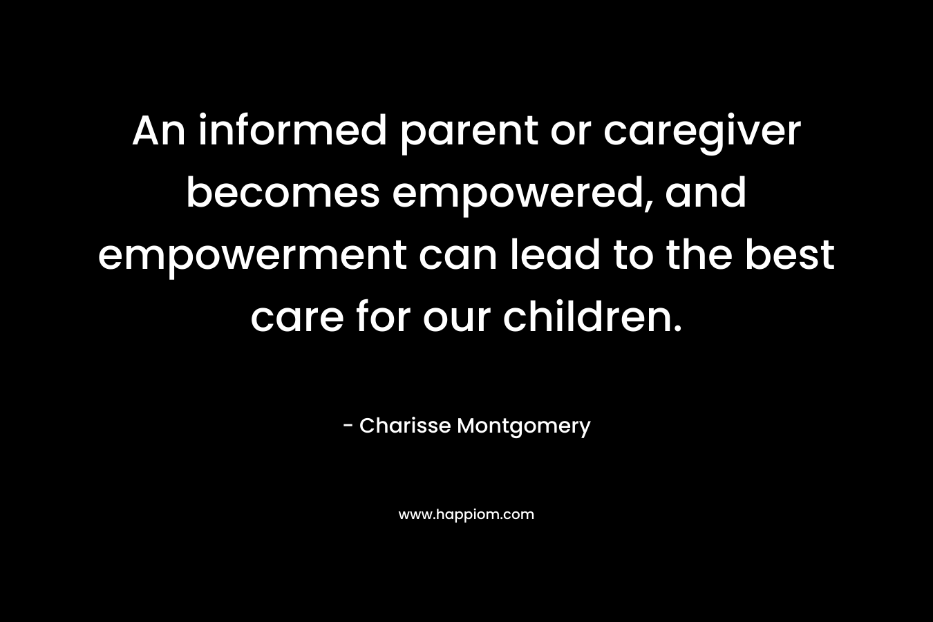 An informed parent or caregiver becomes empowered, and empowerment can lead to the best care for our children. – Charisse Montgomery