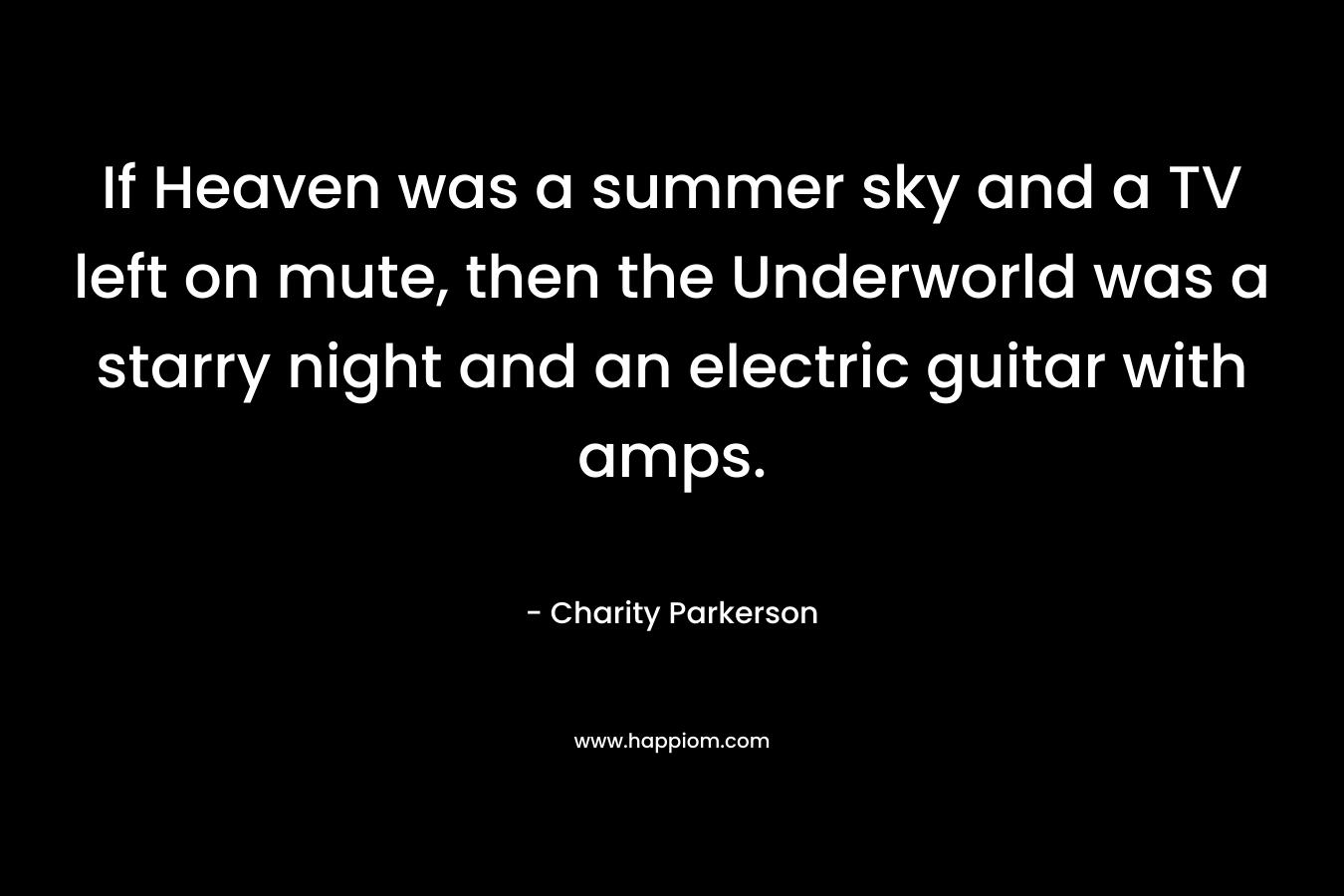 If Heaven was a summer sky and a TV left on mute, then the Underworld was a starry night and an electric guitar with amps. – Charity Parkerson