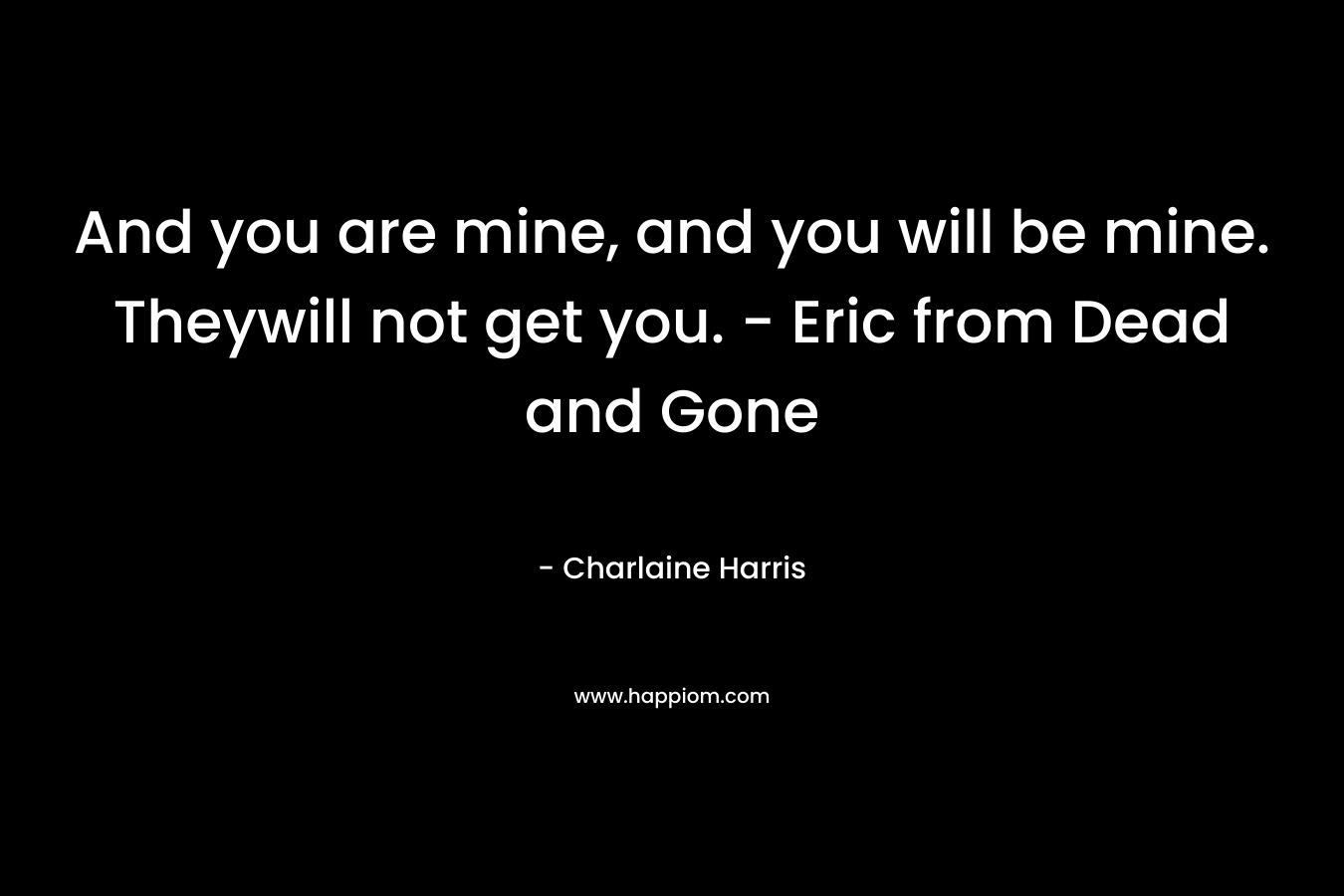 And you are mine, and you will be mine. Theywill not get you. – Eric from Dead and Gone – Charlaine Harris