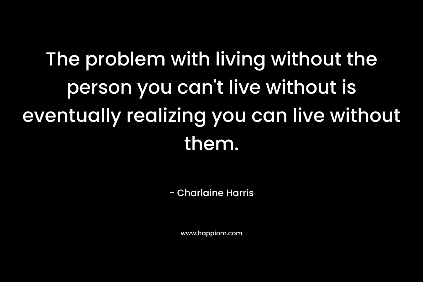 The problem with living without the person you can’t live without is eventually realizing you can live without them. – Charlaine Harris