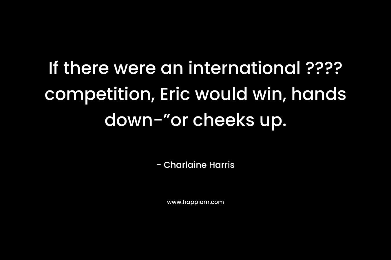 If there were an international ???? competition, Eric would win, hands down-”or cheeks up.