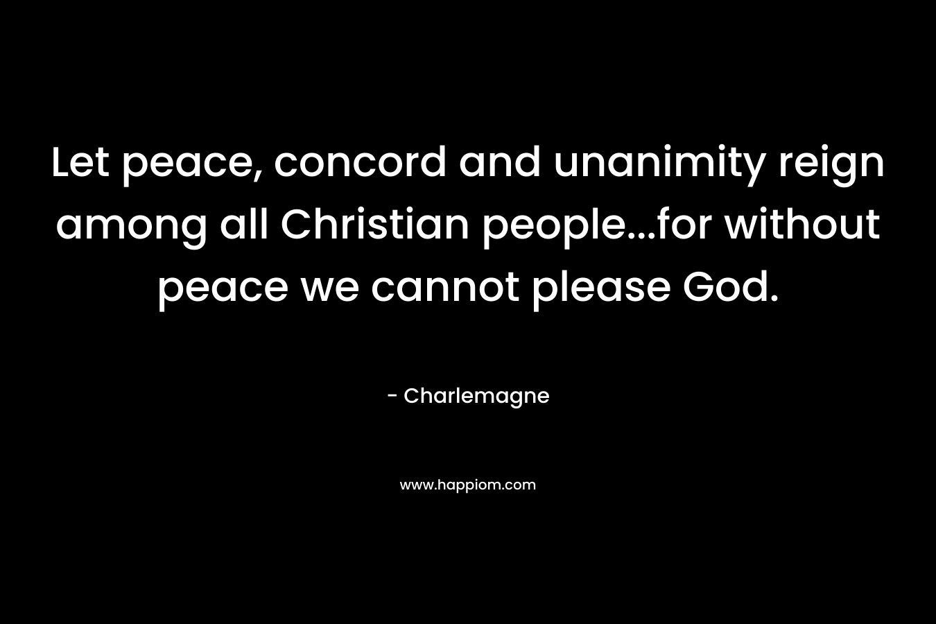 Let peace, concord and unanimity reign among all Christian people…for without peace we cannot please God. – Charlemagne
