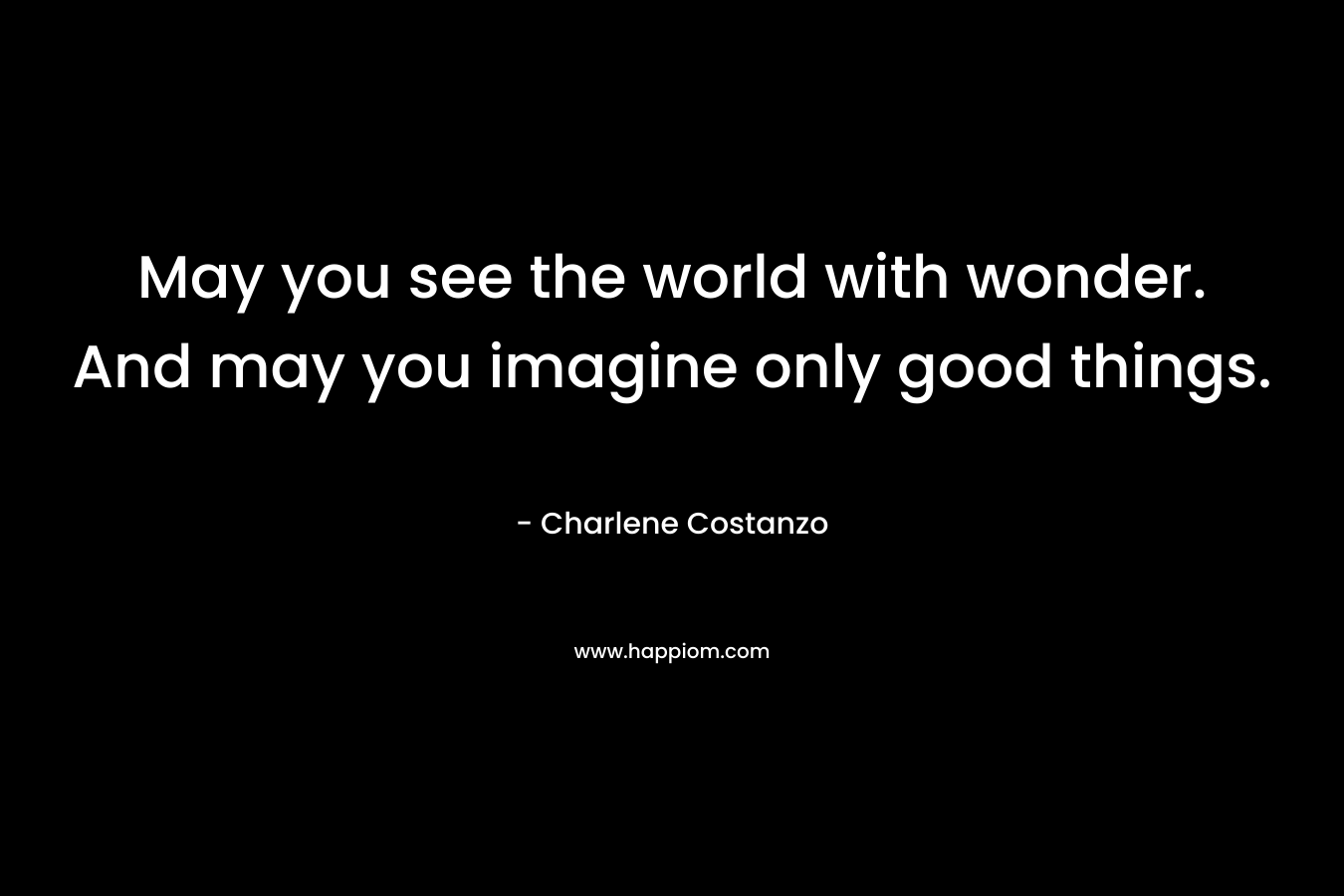 May you see the world with wonder. And may you imagine only good things. – Charlene Costanzo