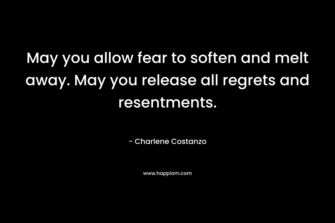 May you allow fear to soften and melt away. May you release all regrets and resentments. – Charlene Costanzo