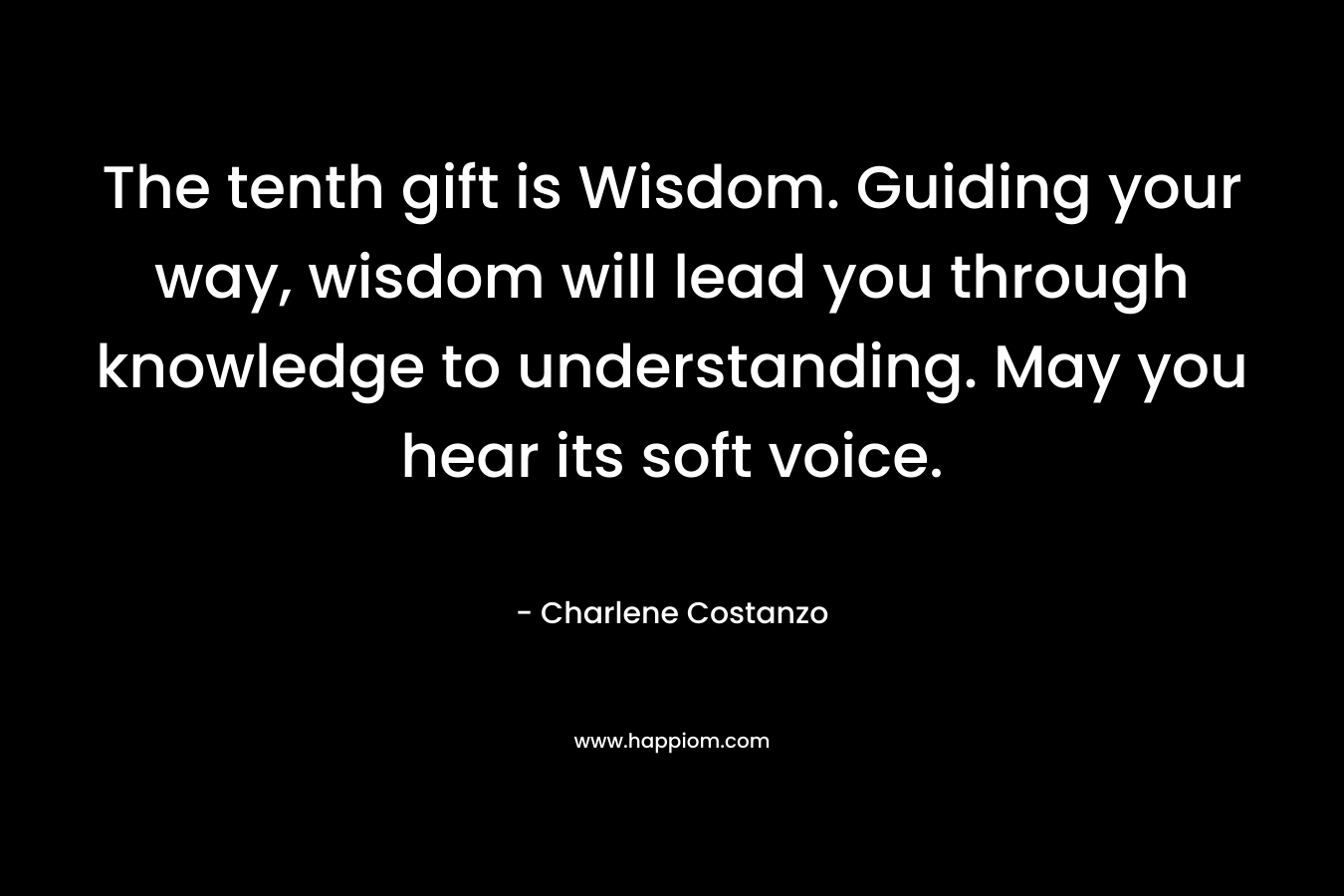 The tenth gift is Wisdom. Guiding your way, wisdom will lead you through knowledge to understanding. May you hear its soft voice. – Charlene Costanzo