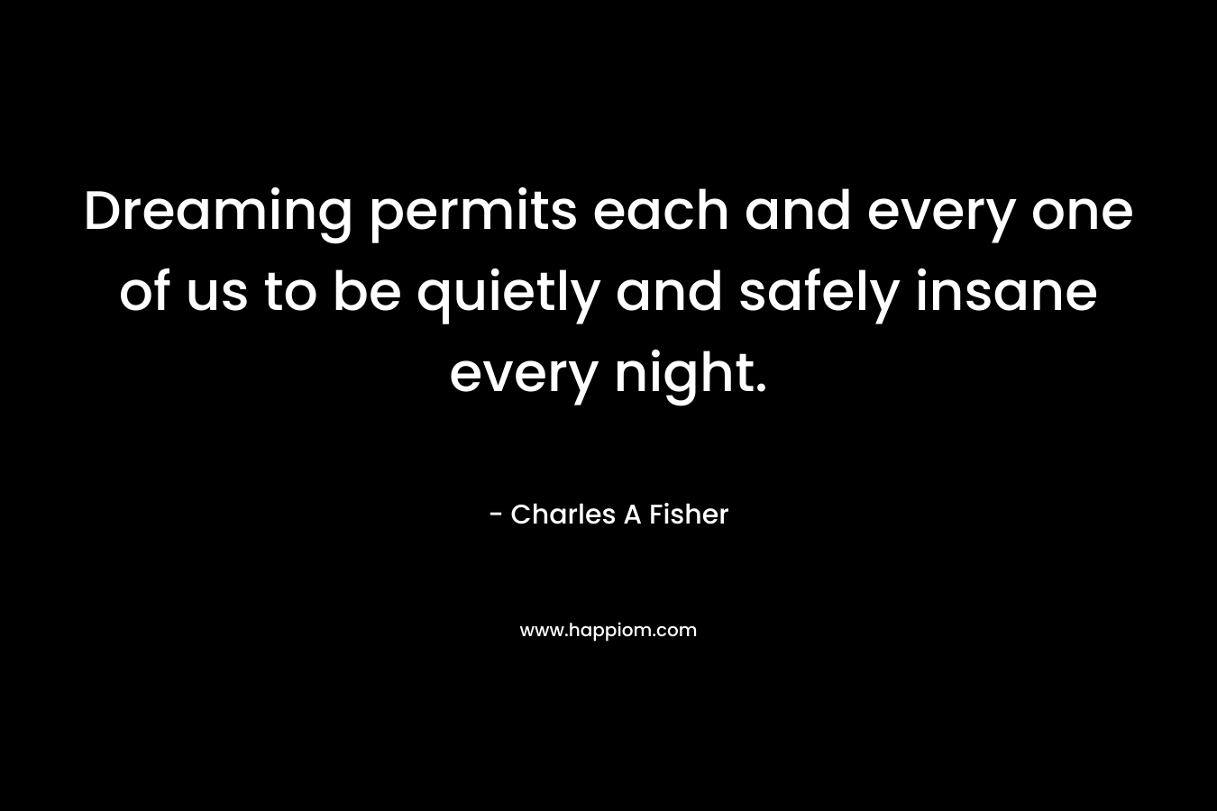 Dreaming permits each and every one of us to be quietly and safely insane every night. – Charles A Fisher