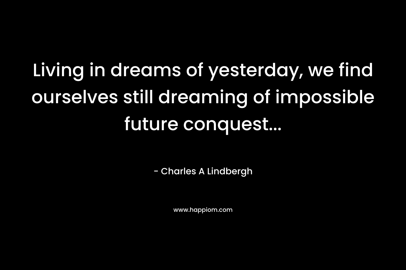 Living in dreams of yesterday, we find ourselves still dreaming of impossible future conquest… – Charles A Lindbergh