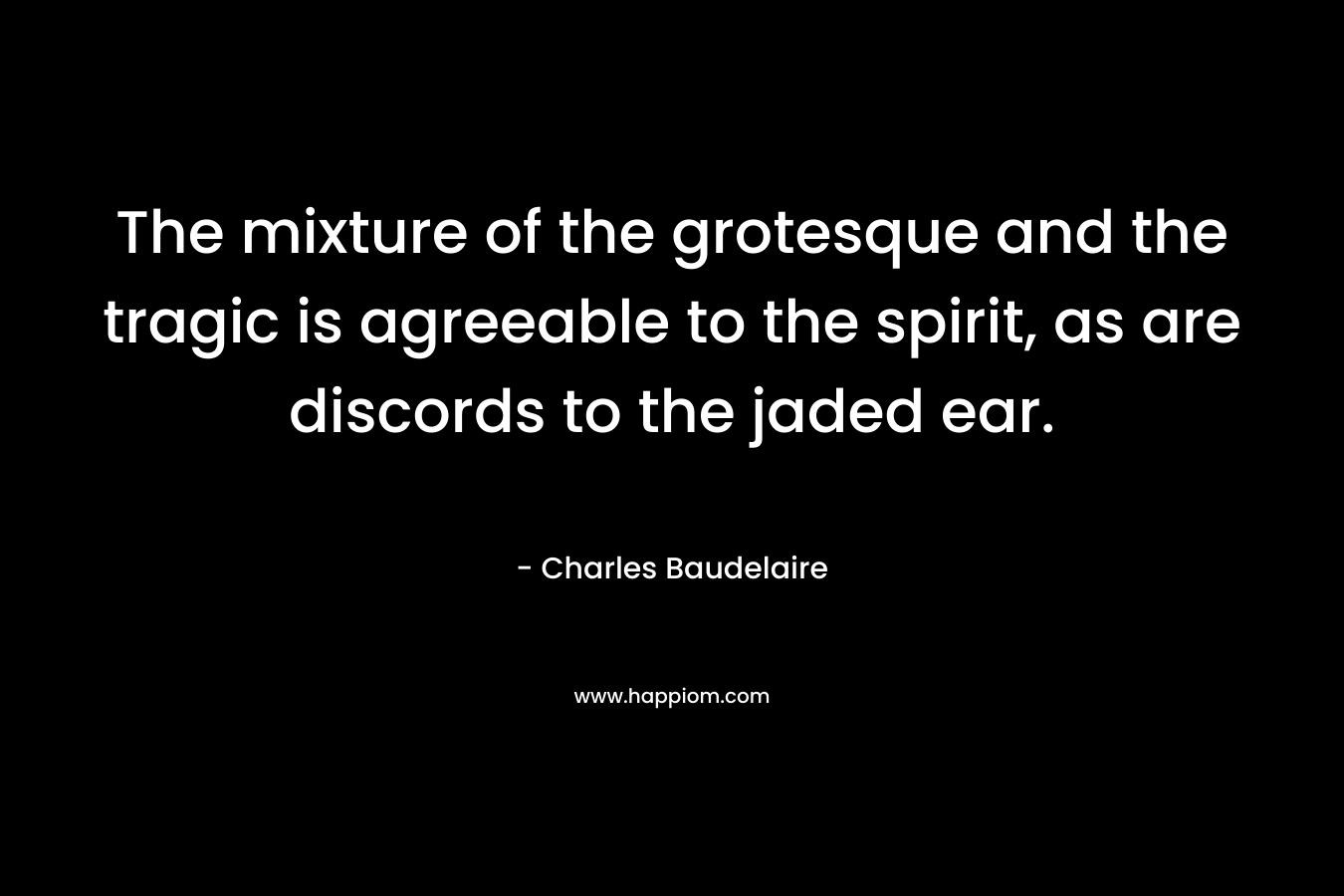 The mixture of the grotesque and the tragic is agreeable to the spirit, as are discords to the jaded ear. – Charles Baudelaire