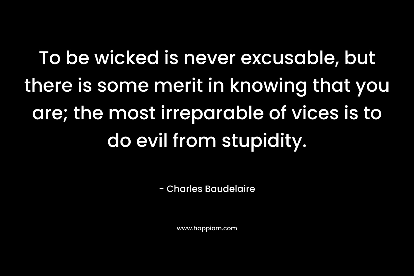 To be wicked is never excusable, but there is some merit in knowing that you are; the most irreparable of vices is to do evil from stupidity. – Charles Baudelaire