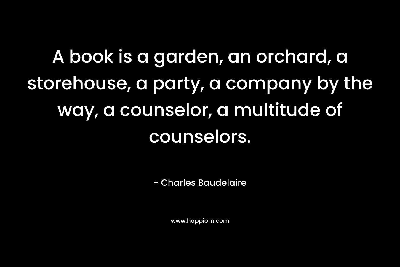 A book is a garden, an orchard, a storehouse, a party, a company by the way, a counselor, a multitude of counselors. – Charles Baudelaire