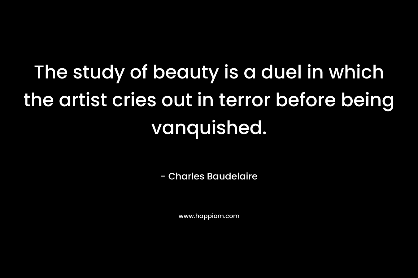 The study of beauty is a duel in which the artist cries out in terror before being vanquished. – Charles Baudelaire