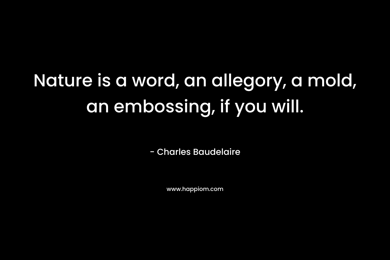 Nature is a word, an allegory, a mold, an embossing, if you will. – Charles Baudelaire