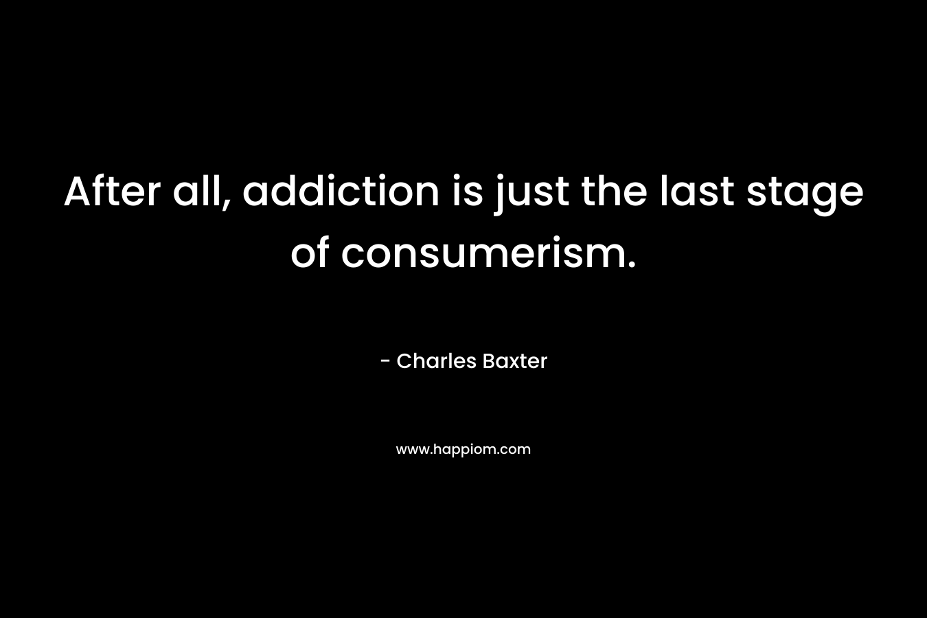 After all, addiction is just the last stage of consumerism. – Charles Baxter