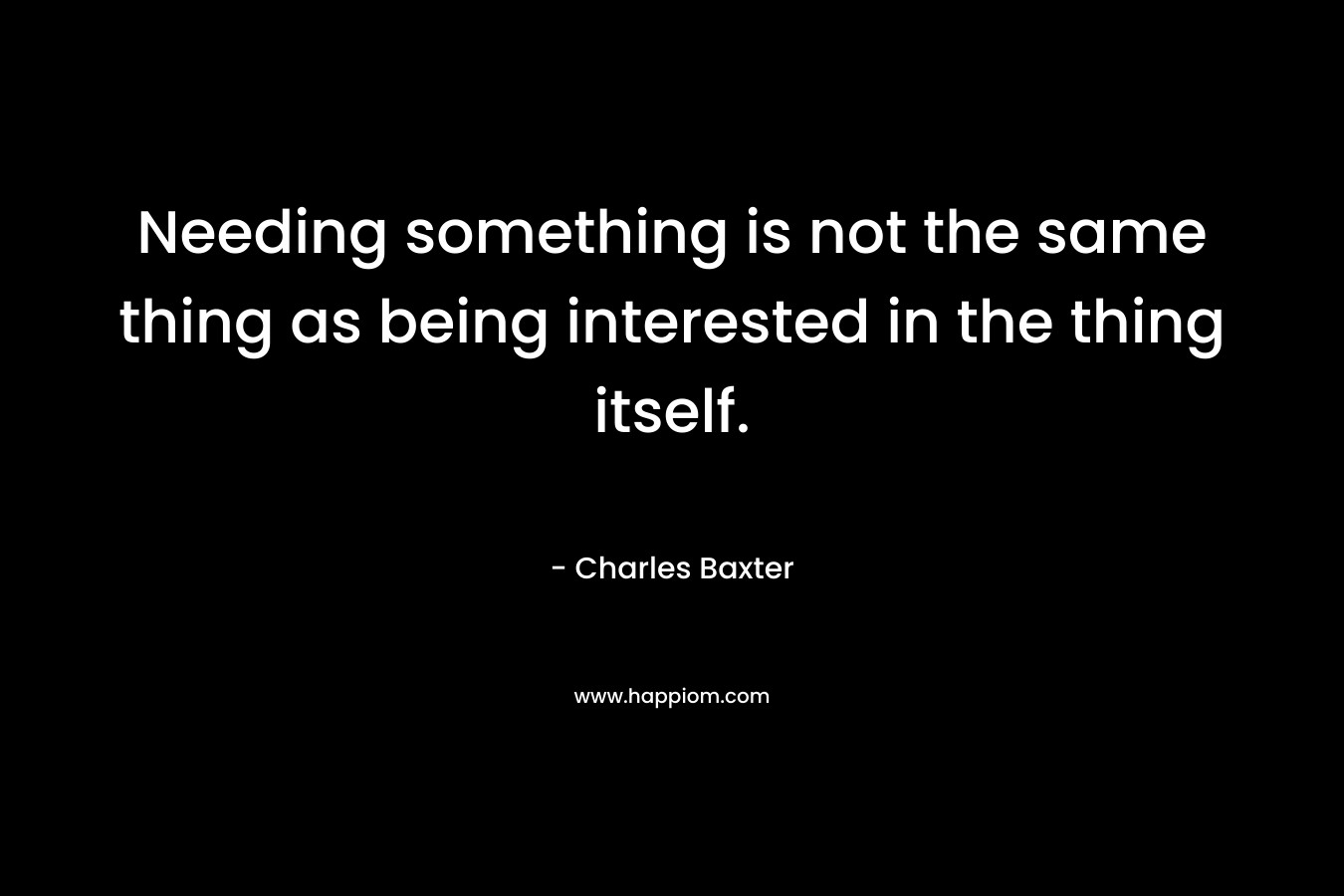 Needing something is not the same thing as being interested in the thing itself. – Charles Baxter