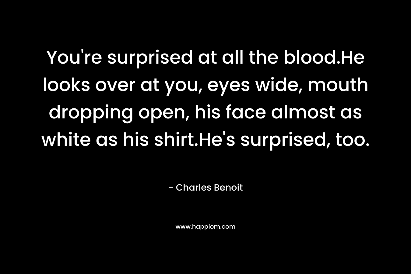 You’re surprised at all the blood.He looks over at you, eyes wide, mouth dropping open, his face almost as white as his shirt.He’s surprised, too. – Charles Benoit