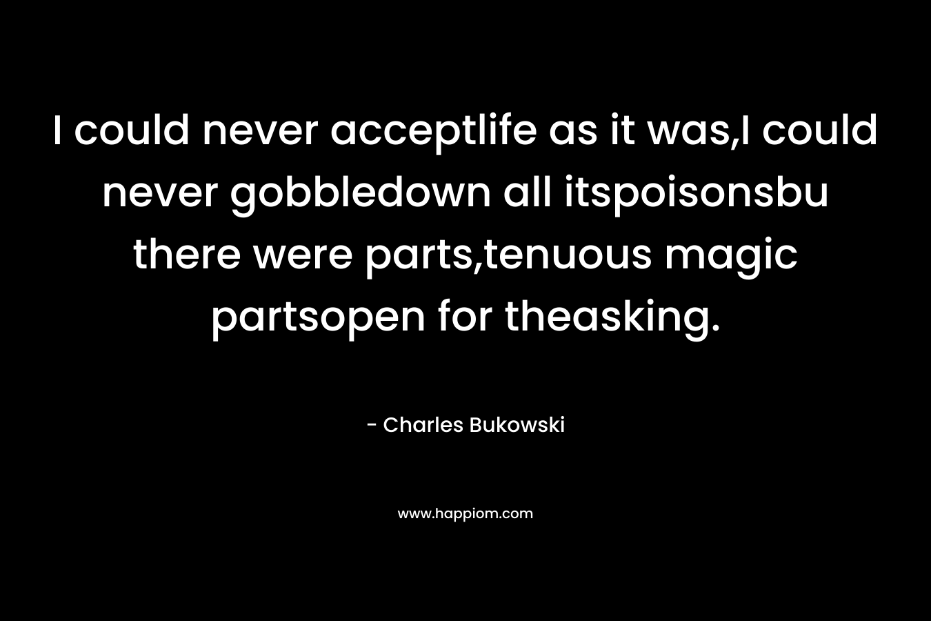 I could never acceptlife as it was,I could never gobbledown all itspoisonsbu there were parts,tenuous magic partsopen for theasking. – Charles Bukowski