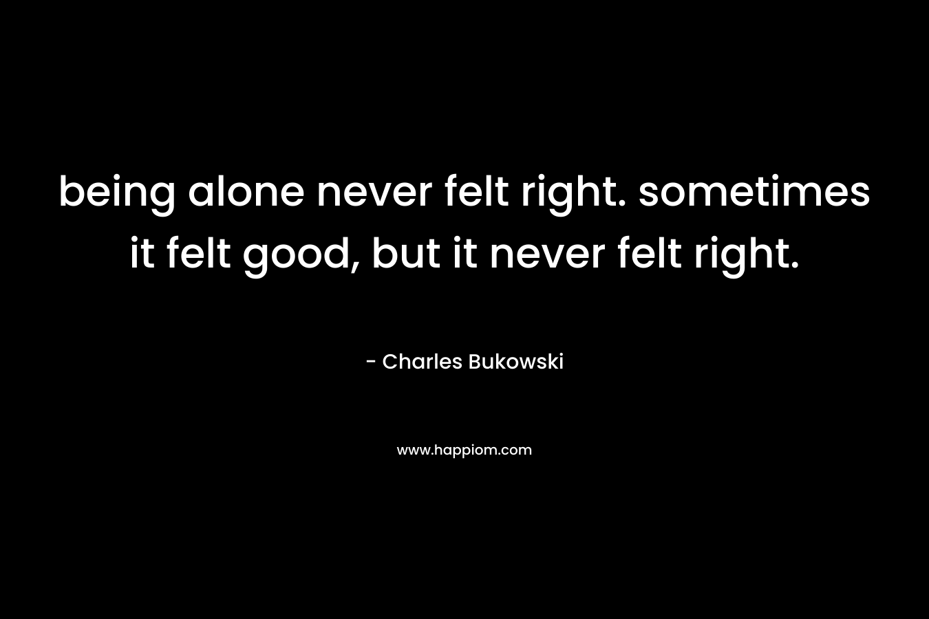 being alone never felt right. sometimes it felt good, but it never felt right.