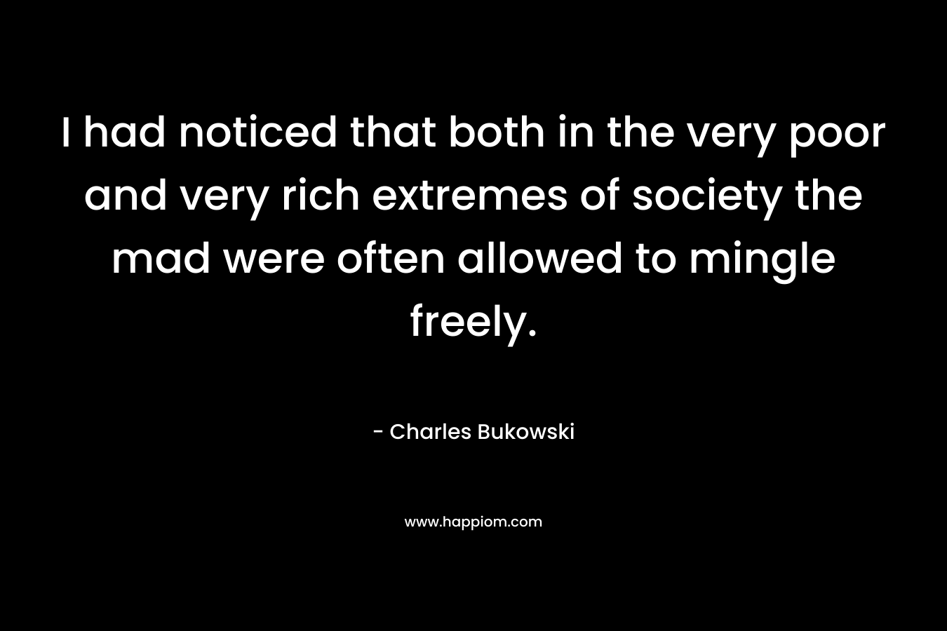 I had noticed that both in the very poor and very rich extremes of society the mad were often allowed to mingle freely. – Charles Bukowski