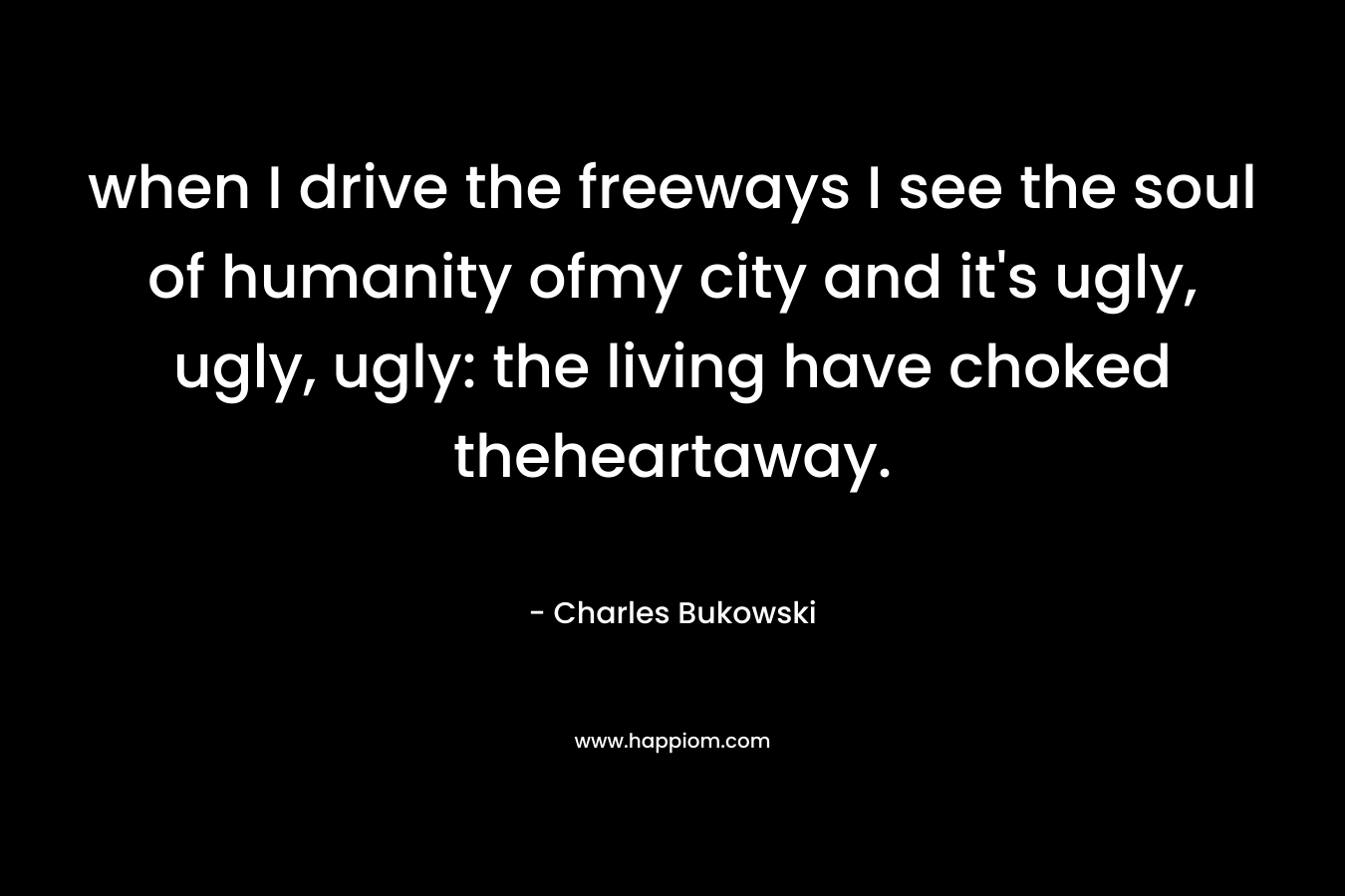 when I drive the freeways I see the soul of humanity ofmy city and it's ugly, ugly, ugly: the living have choked theheartaway.
