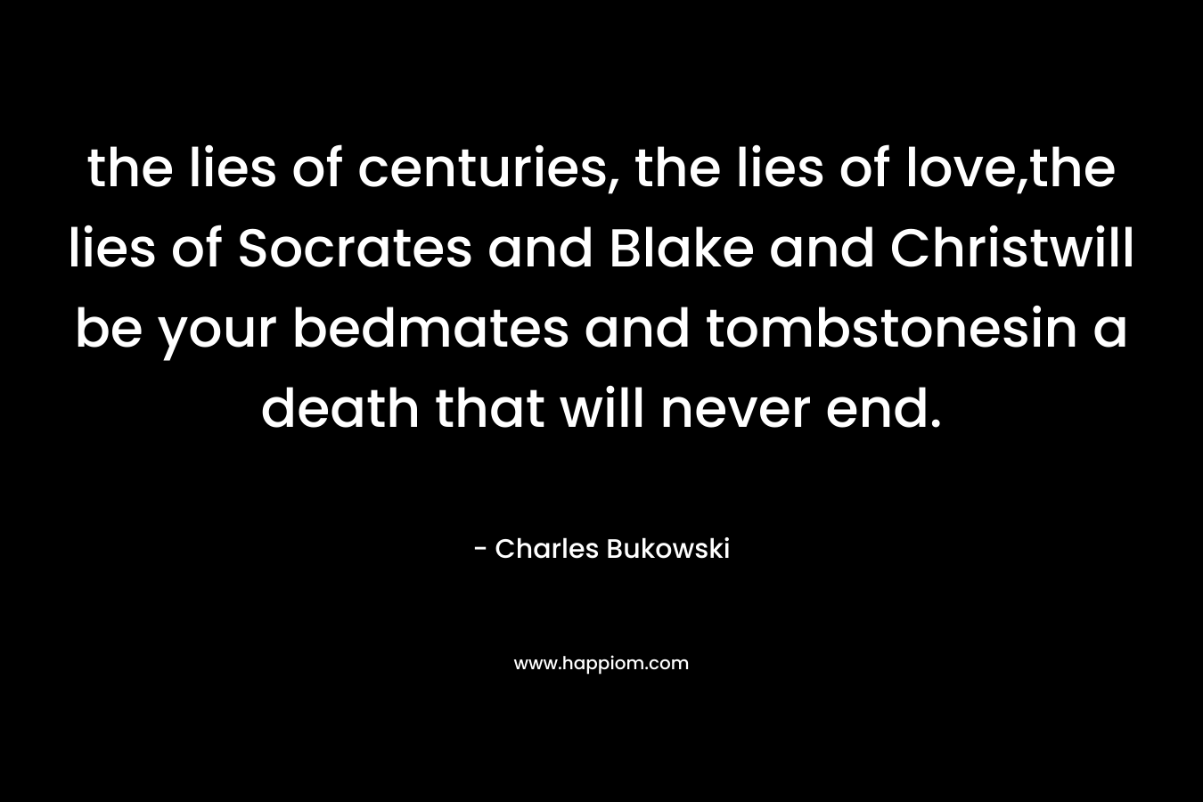 the lies of centuries, the lies of love,the lies of Socrates and Blake and Christwill be your bedmates and tombstonesin a death that will never end. – Charles Bukowski