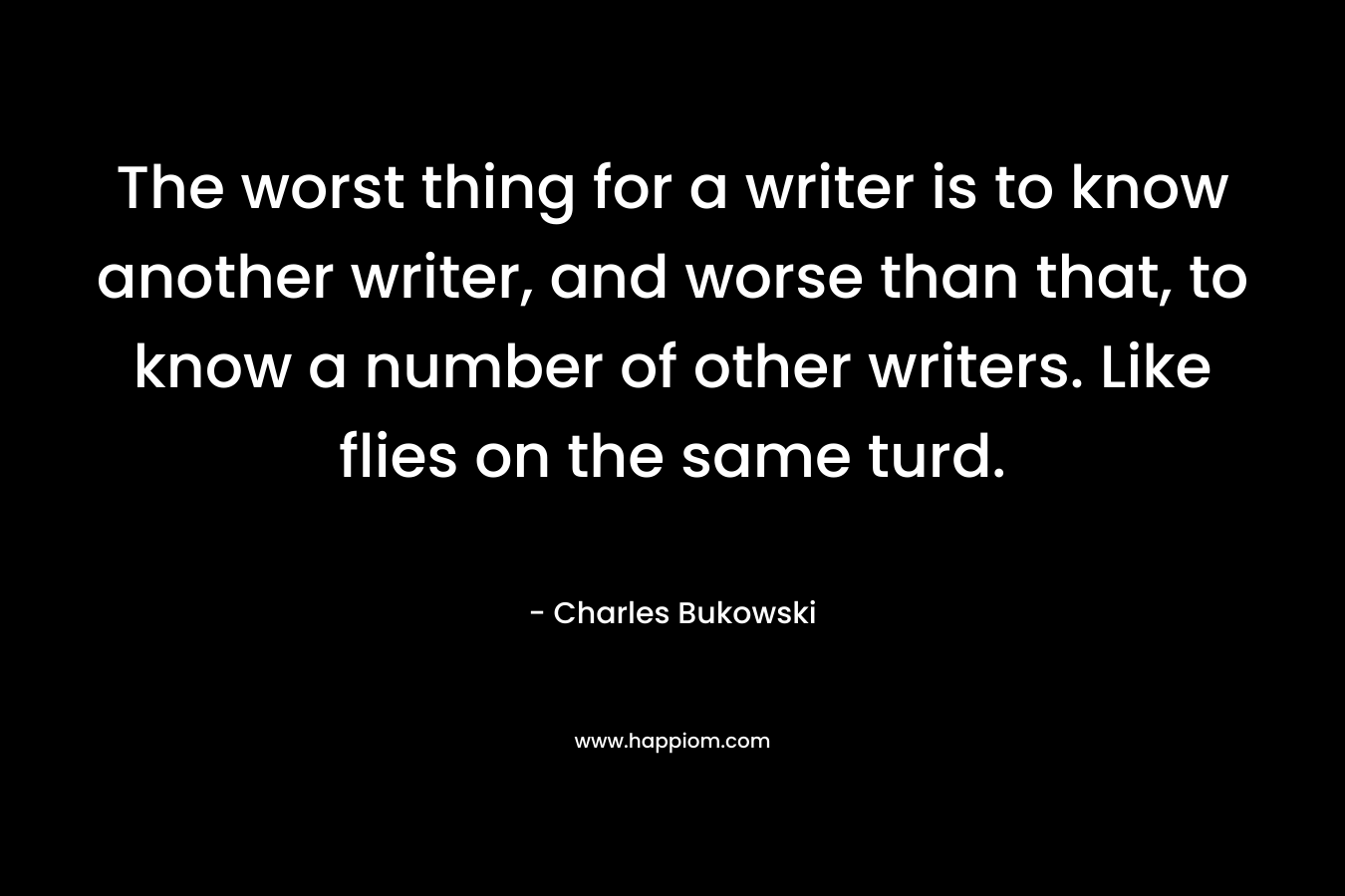 The worst thing for a writer is to know another writer, and worse than that, to know a number of other writers. Like flies on the same turd.